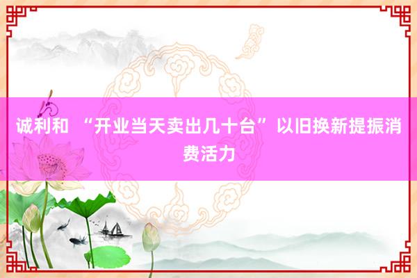 诚利和  “开业当天卖出几十台” 以旧换新提振消费活力