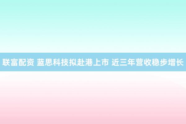 联富配资 蓝思科技拟赴港上市 近三年营收稳步增长