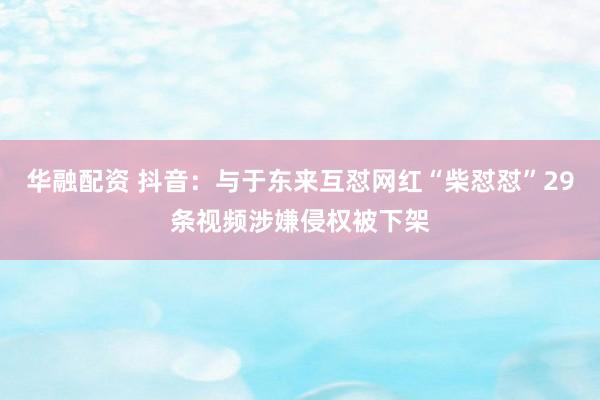 华融配资 抖音：与于东来互怼网红“柴怼怼”29条视频涉嫌侵权被下架