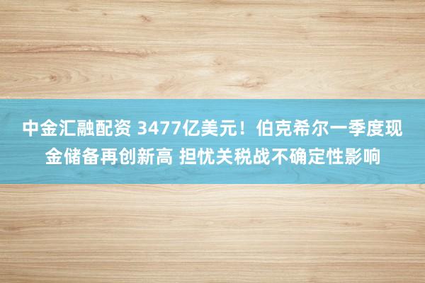 中金汇融配资 3477亿美元！伯克希尔一季度现金储备再创新高 担忧关税战不确定性影响