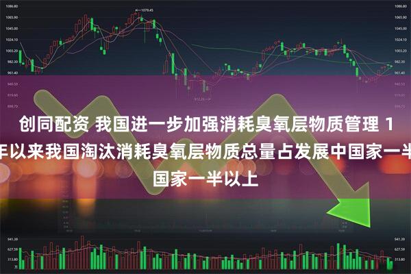创同配资 我国进一步加强消耗臭氧层物质管理 1991年以来我国淘汰消耗臭氧层物质总量占发展中国家一半以上