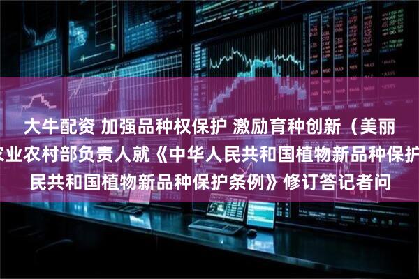 大牛配资 加强品种权保护 激励育种创新（美丽中国）——司法部、农业农村部负责人就《中华人民共和国植物新品种保护条例》修订答记者问