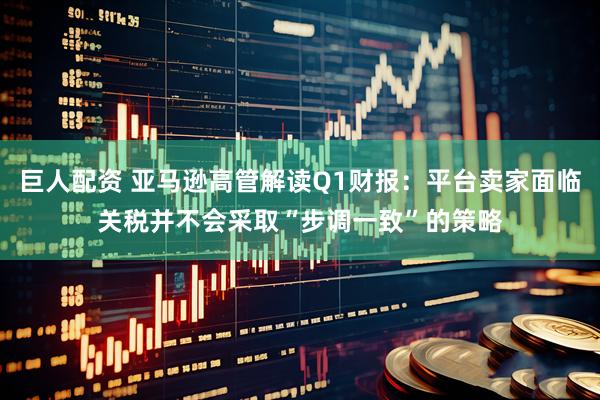 巨人配资 亚马逊高管解读Q1财报：平台卖家面临关税并不会采取“步调一致”的策略