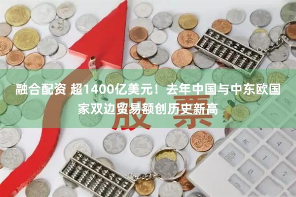 融合配资 超1400亿美元！去年中国与中东欧国家双边贸易额创历史新高