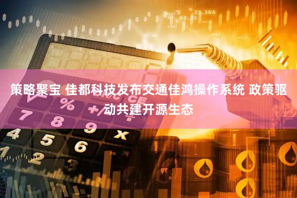 策略聚宝 佳都科技发布交通佳鸿操作系统 政策驱动共建开源生态