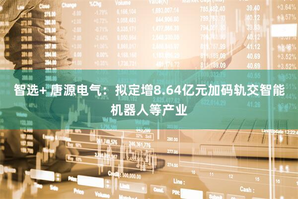智选+ 唐源电气：拟定增8.64亿元加码轨交智能机器人等产业