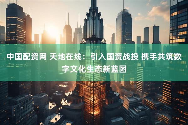 中国配资网 天地在线：引入国资战投 携手共筑数字文化生态新蓝图