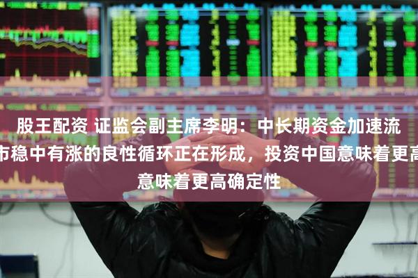 股王配资 证监会副主席李明：中长期资金加速流入与股市稳中有涨的良性循环正在形成，投资中国意味着更高确定性