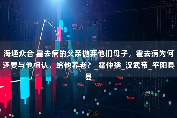 海通众合 霍去病的父亲抛弃他们母子，霍去病为何还要与他相认，给他养老？_霍仲孺_汉武帝_平阳县