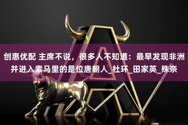 创惠优配 主席不说，很多人不知道：最早发现非洲并进入索马里的是位唐朝人_杜环_田家英_殊奈
