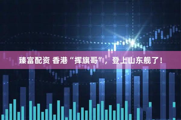 臻富配资 香港“挥旗哥”，登上山东舰了！