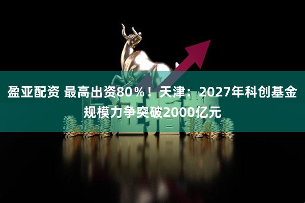 盈亚配资 最高出资80％！天津：2027年科创基金规模力争突破2000亿元