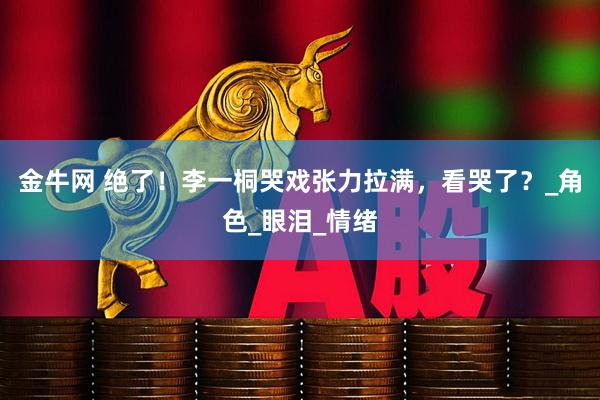金牛网 绝了！李一桐哭戏张力拉满，看哭了？_角色_眼泪_情绪