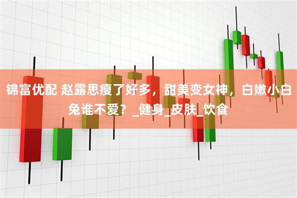 锦富优配 赵露思瘦了好多，甜美变女神，白嫩小白兔谁不爱？_健身_皮肤_饮食