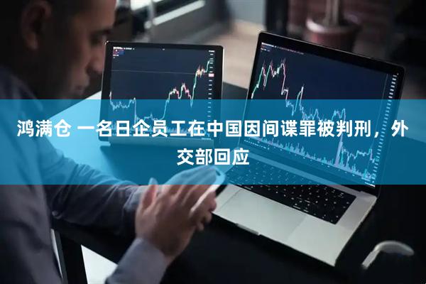 鸿满仓 一名日企员工在中国因间谍罪被判刑，外交部回应