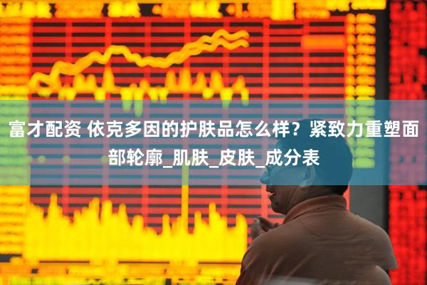 富才配资 依克多因的护肤品怎么样？紧致力重塑面部轮廓_肌肤_皮肤_成分表