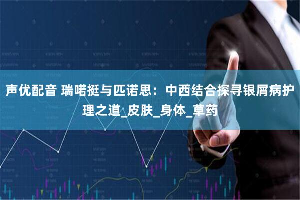 声优配音 瑞喏挺与匹诺思：中西结合探寻银屑病护理之道_皮肤_身体_草药