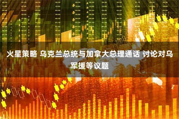 火星策略 乌克兰总统与加拿大总理通话 讨论对乌军援等议题